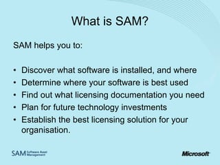 What is SAM?
SAM helps you to:
•
•
•
•
•

Discover what software is installed, and where
Determine where your software is best used
Find out what licensing documentation you need
Plan for future technology investments
Establish the best licensing solution for your
organisation.

 