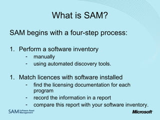 What is SAM?
SAM begins with a four-step process:
1. Perform a software inventory
-

manually
using automated discovery tools.

1. Match licences with software installed
-

find the licensing documentation for each
program
record the information in a report
compare this report with your software inventory.

 