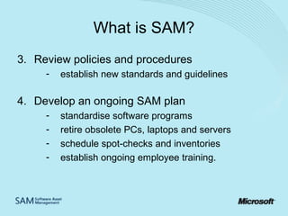 What is SAM?
3. Review policies and procedures
-

establish new standards and guidelines

4. Develop an ongoing SAM plan
-

standardise software programs
retire obsolete PCs, laptops and servers
schedule spot-checks and inventories
establish ongoing employee training.

 