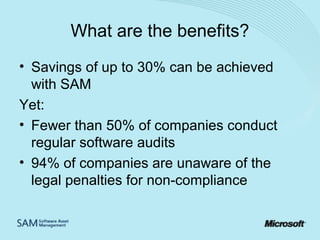 What are the benefits?
• Savings of up to 30% can be achieved
with SAM
Yet:
• Fewer than 50% of companies conduct
regular software audits
• 94% of companies are unaware of the
legal penalties for non-compliance

 