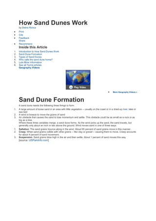 How Sand Dunes Work
     by Debra Ronca
     Print
     Cite
     Feedback
     Share
     Recommend
     Inside this Article
1.   Introduction to How Sand Dunes Work
2.   Sand Dune Formation
3.   Types of Sand Dunes
4.   Who calls the sand dune home?
5.   Lots More Information
6.   See all Terms articles
     Geography Videos




                                                                                                   More Geography Videos »



     Sand Dune Formation
     A sand dune needs the following three things to form:
1.   A large amount of loose sand in an area with little vegetation -- usually on the coast or in a dried-up river, lake or
     sea bed
2.   A wind or breeze to move the grains of sand
3.   An obstacle that causes the sand to lose momentum and settle. This obstacle could be as small as a rock or as
     big as a tree.
     Where these three variables merge, a sand dune forms. As the wind picks up the sand, the sand travels, but
     generally only about an inch or two above the ground. Wind moves sand in one of three ways:
1.   Saltation: The sand grains bounce along in the wind. About 95 percent of sand grains move in this manner.
2.   Creep: When sand grains collide with other grains -- like clay or gravel -- causing them to move. Creep accounts
     for about 4 percent of sand movement.
3.   Suspension: Sand grains blow high in the air and then settle. About 1 percent of sand moves this way.
     [source: USParkInfo.com]
 