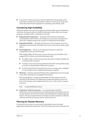 SAN Conceptual and Design Basics




!    A read cache is often unnecessary when the application and operating system 
     cache data are within the virtual machine’s memory. In that case, the read cache 
     caches data objects that the application or operating system already cache.


Considering High Availability
Production systems must not have a single point of failure. Make sure that redundancy 
is built into the design at all levels. Build in additional switches, HBAs, and storage 
processors, creating, in effect, a redundant access path. 

!    Redundant SAN Components — Redundant SAN hardware components 
     including HBAs, SAN switches, and storage array access ports, are required. In 
     some cases, multiple storage arrays are part of a fault‐tolerant SAN design. 

!    Redundant I/O Paths — I/O paths from the server to the storage array must be 
     redundant and dynamically switchable in the event of a port, device, cable, or path 
     failure. 

!    I/O Configuration — The key to providing fault tolerance is within the 
     configuration of each server’s I/O system. 

     With multiple HBAs, the I/O system can issue I/O across all of the HBAs to the 
     assigned LUNs. Failures can have the following results:

     !    If an HBA, cable, or SAN switch port fails, the path is no longer available and 
          an alternate path is required. 

     !    If a failure occurs in the primary path between the SAN switch and the storage 
          array, then an alternate path at that level is required. 

     !    If a SAN switch fails, the entire path from server to storage array is disabled, 
          so a second fabric with a complete alternate path is required.

!    Mirroring — Protection against LUN failure allows applications to survive storage 
     access faults. Mirroring can accomplish that protection. 

     Mirroring designates a second non‐addressable LUN that captures all write 
     operations to the primary LUN. Mirroring provides fault tolerance at the LUN 
     level. LUN mirroring can be implemented at the server, SAN switch, or storage 
     array level. 

     Note      Usually RAIDS don’t mirror.

!    Duplication of SAN Environment — For extremely high availability 
     requirements, SAN environments may be duplicated to provide disaster recovery 
     on a per‐site basis. The SAN environment must be duplicated at different physical 
     locations. The two resultant SAN environments may share operational workloads 
     or the second SAN environment may be a failover‐only site. 


Planning for Disaster Recovery
If a site fails for any reason, you may need to immediately recover the failed 
applications and data from a remote site. The SAN must provide access to the data from 




VMware, Inc.                                                                                    13
 