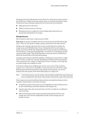 SAN Conceptual and Design Basics




Storage processors provide internal access to the drives, which can be using a switch or 
bus architecture. In high‐end storage systems, drives are normally connected in loops. 
This back‐end loop technology employed by the SP provides several benefits:

!    High‐speed access to the drives

!    Ability to add more drives to the loop

!    Redundant access to a single drive from multiple loops (when drives are 
     dual‐ported and attached to two loops)

Storage Devices
Data is stored on disk arrays or tape devices (or both).

Disk arrays are groups of multiple disk devices and are the typical SAN disk storage 
device. They can vary greatly in design, capacity, performance, and other features. 

Storage arrays rarely provide hosts direct access to individual drives. Instead, the 
storage array uses RAID (Redundant Array of Independent Drives) technology to 
group a set of drives. RAID uses independent drives to provide capacity, performance, 
and redundancy. Using specialized algorithms, several drives are grouped to provide 
common pooled storage. These RAID algorithms, commonly known as RAID levels, 
define the characteristics of the particular grouping.

In simple systems that provide RAID capability, a RAID group is equivalent to a single 
LUN. A LUN is a single unit of storage. Depending on the host system environment, a 
LUN is also known as a volume or a logical drive. From a VI Client, a LUN looks like 
any other storage unit available for access. 

In advanced storage arrays, RAID groups can have one or more LUNs created for 
access by one or more servers. The ability to create more than one LUN from a single 
RAID group provides fine granularity to the storage creation process. You are not 
limited to the total capacity of the entire RAID group for a single LUN.

Note      A SAN administrator must be familiar with the different RAID levels and understand 
          how to manage them. Discussion of those topics is beyond the scope of this document.

Most storage arrays provide additional data protection and replication features such as 
snapshots, internal copies, and remote mirroring. 

!    A snapshot is a point‐in‐time copy of a LUN. Snapshots are used as backup sources 
     for the overall backup procedures defined for the storage array. 

!    Internal copies allow data movement from one LUN to another for an additional 
     copy for testing. 

!    Remote mirroring provides constant synchronization between LUNs on one 
     storage array and a second, independent (usually remote) storage array for 
     disaster recovery.




VMware, Inc.                                                                                     6
 