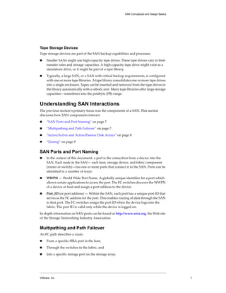 SAN Conceptual and Design Basics




Tape Storage Devices
Tape storage devices are part of the SAN backup capabilities and processes. 

!    Smaller SANs might use high‐capacity tape drives. These tape drives vary in their 
     transfer rates and storage capacities. A high‐capacity tape drive might exist as a 
     standalone drive, or it might be part of a tape library. 

!    Typically, a large SAN, or a SAN with critical backup requirements, is configured 
     with one or more tape libraries. A tape library consolidates one or more tape drives 
     into a single enclosure. Tapes can be inserted and removed from the tape drives in 
     the library automatically with a robotic arm. Many tape libraries offer large storage 
     capacities—sometimes into the petabyte (PB) range. 


Understanding SAN Interactions
The previous section’s primary focus was the components of a SAN. This section 
discusses how SAN components interact: 

!    “SAN Ports and Port Naming” on page 7

!    “Multipathing and Path Failover” on page 7

!    “Active/Active and Active/Passive Disk Arrays” on page 8

!    “Zoning” on page 9


SAN Ports and Port Naming
!    In the context of this document, a port is the connection from a device into the 
     SAN. Each node in the SAN— each host, storage device, and fabric component 
     (router or switch)—has one or more ports that connect it to the SAN. Ports can be 
     identified in a number of ways:

!    WWPN — World Wide Port Name. A globally unique identifier for a port which 
     allows certain applications to access the port. The FC switches discover the WWPN 
     of a device or host and assign a port address to the device. 

!    Port_ID (or port address) — Within the SAN, each port has a unique port ID that 
     serves as the FC address for the port. This enables routing of data through the SAN 
     to that port. The FC switches assign the port ID when the device logs into the 
     fabric. The port ID is valid only while the device is logged on. 

In‐depth information on SAN ports can be found at http://www.snia.org, the Web site 
of the Storage Networking Industry Association.


Multipathing and Path Failover
An FC path describes a route:
!    From a specific HBA port in the host, 

!    Through the switches in the fabric, and 

!    Into a specific storage port on the storage array. 




VMware, Inc.                                                                                    7
 