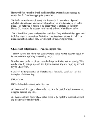 5
If no condition record is found in all the tables, system issues message no
record found. Condition type gets zero value.
Similarly value for each & every condition type is determined. System
calculates (addition & subtraction of condition values) to arrive at net sales
price. This net price is basicallythe price which is charged to customer.
Hence GL account for account receivable is debited with this net price.
Note: Condition types can be real or statistical. Only real condition types are
included in price calculation. Statistical condition types are not included in
price calculation and are only for information/ reporting purpose.
GL account determination for each condition type:
Till now system has calculated condition type value but GL account needs to
be determined for posting accounting entry.
Now business might require to record sales price & discount separately. This
can be done by assigning condition type to account key and mapping account
key to GL account.
Sap provides large number of predefined account keys. Below are just two
examples of account key
ERL – Sales
ERS – Sales deduction or sales discount
All those condition types whose value needs to be posted to sales account are
assigned account key ERL
All those condition types whose value needs to be posted to discount account
are assigned account key ERS.
 