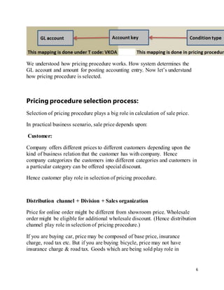 6
We understood how pricing procedure works. How system determines the
GL account and amount for posting accounting entry. Now let’s understand
how pricing procedure is selected.
Pricing procedure selection process:
Selection of pricing procedure plays a big role in calculation of sale price.
In practical business scenario, sale price depends upon:
Customer:
Company offers different prices to different customers depending upon the
kind of business relation that the customer has with company. Hence
company categorizes the customers into different categories and customers in
a particular category can be offered special discount.
Hence customer play role in selection of pricing procedure.
Distribution channel + Division + Sales organization
Price for online order might be different from showroom price. Wholesale
order might be eligible for additional wholesale discount. (Hence distribution
channel play role in selection of pricing procedure.)
If you are buying car, price may be composed of base price, insurance
charge, road tax etc. But if you are buying bicycle, price may not have
insurance charge & road tax. Goods which are being sold play role in
 