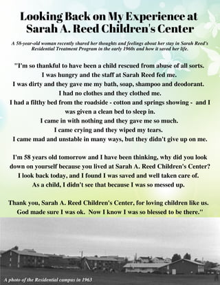 "I'm so thankful to have been a child rescued from abuse of all sorts.
I was hungry and the staff at Sarah Reed fed me.
I was dirty and they gave me my bath, soap, shampoo and deodorant.
I had no clothes and they clothed me.
I had a filthy bed from the roadside - cotton and springs showing - and I
was given a clean bed to sleep in.
I came in with nothing and they gave me so much.
I came crying and they wiped my tears.
I came mad and unstable in many ways, but they didn't give up on me.
I'm 58 years old tomorrow and I have been thinking, why did you look
down on yourself because you lived at Sarah A. Reed Children's Center?
I look back today, and I found I was saved and well taken care of.
As a child, I didn't see that because I was so messed up.
Thank you, Sarah A. Reed Children's Center, for loving children like us.
God made sure I was ok. Now I know I was so blessed to be there."
Looking Back on My Experience at
Sarah A. Reed Children's Center
A 58-year-old woman recently shared her thoughts and feelings about her stay in Sarah Reed's
Residential Treatment Program in the early 1960s and how it saved her life.
A photo of the Residential campus in 1963
 