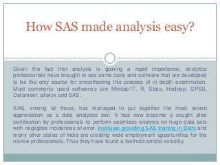 How SAS made analysis easy?
Given the fact that analysis is gaining a rapid importance, analytics
professionals have brought to use some tools and software that are developed
to be the only source for smoothening this process of in depth examination.
Most commonly used software’s are Minitab17, R, Stata, Hadoop, SPSS,
Datameer, alteryx and SAS.
SAS, among all these, has managed to put together the most recent
appreciation as a data analytics tool. It has now become a sought after
certification by professionals to perform seamless analysis on huge data sets
with negligible incidences of error. Institutes providing SAS training in Delhi and
many other states of India are creating wide employment opportunities for the
novice professionals. Thus they have found a foothold amidst volatility.
 
