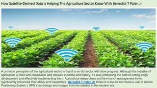 How Satellite-Derived Data Is Helping The Agriculture Sector Know With Benedict T Palen Jr
A common perception of the agricultural sector is that it is an old sector with slow progress. Although the industry of
agriculture is filled with remarkable and relevant customs and history, it’s also embracing the path of cutting-edge
development and effectively implementing them. Agricultural researchers and farm/ranch management have
significantly enhanced their ability and capabilities. Benedict T Palen Jr thinks it is due to the massive use of Global
Positioning System ( GPS ) technology and images from the satellite in the modern era.
 