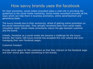 How savvy brands uses the facebook For their promotion, social media consultant plays a vital role in providing the guidelines to the social media marketing. Social media consultant provides all the ways which can help them in business promotion, online advertisement and generating leads. The luxury brands due to their exclusivity, afraid of getting online promotion on the social networking sites. They actually remained away from social media consultant reach. Social media consultants reduce the gap between customer and the brand. Initially, Facebook as a social media site became a challenge for the luxury brands. But nearly 100 luxury brands has accepted this new culture and even managing their own Facebook pages. Customer freedom Provide some space for the customers so that they interact on the facebook page and their choice also mean something to the brands. 