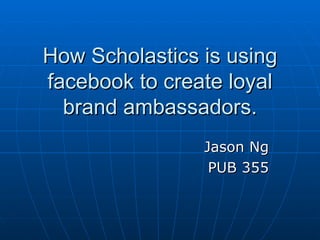 How Scholastics is using facebook to create loyal brand ambassadors. Jason Ng PUB 355 