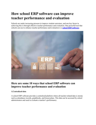 How school ERP software can improve
teacher performance and evaluation
Schools are under increasing pressure to improve student outcomes, and one key factor in
achieving this is through effective teacher performance and evaluation. One powerful tool that
schools can use to enhance teacher performance and evaluation is a school ERP software.
Here are some 10 ways that school ERP software can
improve teacher performance and evaluation
1.Centralized data
A school ERP software provides a centralized platform where all teacher-related data is stored,
such as attendance records, gradebooks, and lesson plans. This data can be accessed by school
administrators and used to evaluate a teacher’s performance.
 