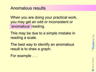 Anomalous results

When you are doing your practical work,
you may get an odd or inconsistent or
‘anomalous’ reading.
This may be due to a simple mistake in
reading a scale.
The best way to identify an anomalous
result is to draw a graph.
For example . . .
 