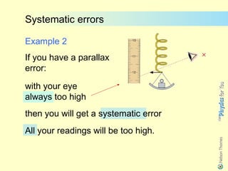 Systematic errors

Example 2
If you have a parallax
error:

with your eye
always too high
then you will get a systematic error
All your readings will be too high.
 