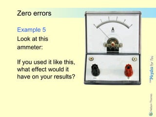 Zero errors

Example 5
Look at this
ammeter:

If you used it like this,
what effect would it
have on your results?
 