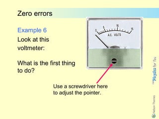 Zero errors

Example 6
Look at this
voltmeter:

What is the first thing
to do?

               Use a screwdriver here
               to adjust the pointer.
 