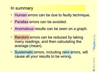 In summary
• Human errors can be due to faulty technique.
• Parallax errors can be avoided.
• Anomalous results can be seen on a graph.

• Random errors can be reduced by taking
  many readings, and then calculating the
  average (mean).
• Systematic errors, including zero errors, will
  cause all your results to be wrong.
 