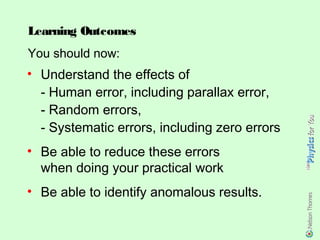 Learning Outcomes
You should now:
• Understand the effects of
  - Human error, including parallax error,
  - Random errors,
  - Systematic errors, including zero errors
• Be able to reduce these errors
  when doing your practical work
• Be able to identify anomalous results.
 