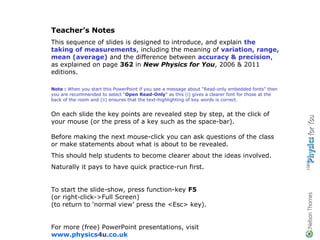 Teacher’s Notes
This sequence of slides is designed to introduce, and explain the
taking of measurements, including the meaning of variation, range,
mean (average) and the difference between accuracy & precision,
as explained on page 362 in New Physics for You, 2006 & 2011
editions.

Note : When you start this PowerPoint if you see a message about “Read-only embedded fonts” then
you are recommended to select “Open Read-Only” as this (i) gives a clearer font for those at the
back of the room and (ii) ensures that the text-highlighting of key words is correct.


On each slide the key points are revealed step by step, at the click of
your mouse (or the press of a key such as the space-bar).

Before making the next mouse-click you can ask questions of the class
or make statements about what is about to be revealed.
This should help students to become clearer about the ideas involved.
Naturally it pays to have quick practice-run first.


To start the slide-show, press function-key F5
(or right-click->Full Screen)
(to return to ‘normal view’ press the <Esc> key).


For more (free) PowerPoint presentations, visit
www.physics4u.co.uk
 