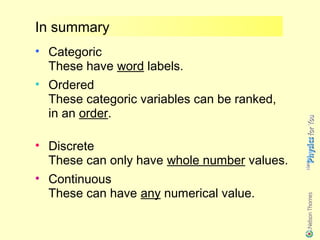 In summary
• Categoric
  These have word labels.
• Ordered
  These categoric variables can be ranked,
  in an order.

• Discrete
  These can only have whole number values.
• Continuous
  These can have any numerical value.
 