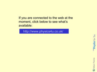 If you are connected to the web at the
moment, click below to see what’s
available:
   http://www.physics4u.co.uk/
 