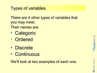 Types of variables

There are 4 other types of variables that
you may meet.
Their names are:
• Categoric
• Ordered
• Discrete
• Continuous
We’ll look at two examples of each one.
 