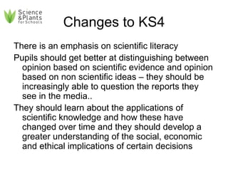 Changes to KS4 There is an emphasis on scientific literacy Pupils should get better at distinguishing between opinion based on scientific evidence and opinion based on non scientific ideas – they should be increasingly able to question the reports they see in the media.. They should learn about the applications of scientific knowledge and how these have changed over time and they should develop a greater understanding of the social, economic and ethical implications of certain decisions 