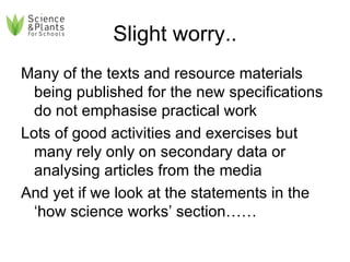 Slight worry.. Many of the texts and resource materials being published for the new specifications do not emphasise practical work Lots of good activities and exercises but many rely only on secondary data or analysing articles from the media And yet if we look at the statements in the ‘how science works’ section…… 