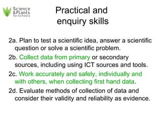 Practical and  enquiry skills 2a. Plan to test a scientific idea, answer a scientific question or solve a scientific problem. 2b.  Collect data from primary  or secondary sources, including using ICT sources and tools. 2c.  Work accurately and safely, individually and with others, when collecting first hand data . 2d. Evaluate methods of collection of data and consider their validity and reliability as evidence. 