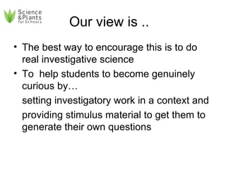 Our view is ..  The best way to encourage this is to do real investigative science  To  help students to become genuinely curious by…  setting investigatory work in a context and providing stimulus material to get them to generate their own questions 