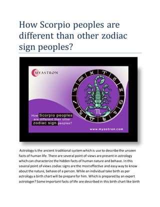 How Scorpio peoples are
different than other zodiac
sign peoples?
Astrology is the ancient traditional systemwhich is use to describethe unseen
facts of human life. There are several point of views arepresent in astrology
which can characterize the hidden facts of human nature and behave. In this
severalpoint of views zodiac signs arethe mosteffective and easy way to know
about the nature, behave of a person. While an individual take birth as per
astrology a birth chartwill be preparefor him. Which is prepared by an expert
astrologer? Someimportant facts of life are described in this birth chart like birth
 