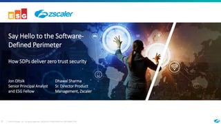 0 ©2018 Zscaler, Inc. All rights reserved. ZSCALER CONFIDENTIAL INFORMATION
Say Hello to the Software-
Defined Perimeter
How SDPs deliver zero trust security
Jon Oltsik
Senior Principal Analyst
and ESG Fellow
Dhawal Sharma
Sr. Director Product
Management, Zscaler
 
