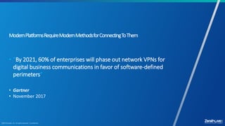 17
ModernPlatformsRequireModernMethodsforConnectingToThem
• “By 2021, 60% of enterprises will phase out network VPNs for
digital business communications in favor of software-defined
perimeters”
• Gartner
• November 2017
 