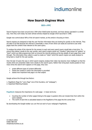 How Search Engines Work
                                                   SEO v PPC


Search Engines have been around since 1994 when WebCrawler launched, and have always operated in a similar
way. How they work today has been almost entirely shaped by Google which launched in 1998.

Google now control about 90% of the UK search market, so this article is focusing on them.

Search engines are designed to help the user find the information they are looking for quickly on the internet. They
are able to do that because the internet is essentially a mass of text which can easily be scanned to see what
pages have the content most relevant to the users query.

To analyse the whole of the internet for the answer to each and every search query would take a long time. To
ensure they deliver results to the user quickly, each search engine sends out “crawlers” (also known as “spiders” or
“bots”) which are little programmes that run around the internet picking up the key details of each page they crawl
through. The information they collect is used to create an “index” which the search engine can easily analyse to
bring back a result for the user quickly.

Over the last 10 years the way in which search engines analyse their index has become more intelligent so that the
results which are presented relate more closely to the search query. Rather than bring back results graded on how
many times the search term appears on the page, they now:

       grade different types of content differently
       assess the context in which the information is provided
       assess how important that page is to that subject


Google achieve this through two factors:

1. PageRank (Page for “Larry Page” one of the founders, not “webpage”)
2. Hypertext-Matching Analysis




PageRank measures the importance of a web page – in basic terms by:

       Counting the number of other pages linking to the page in question (this can include links from within the
        same website)
       The worth of each link is calculated based on the PageRank of the page the link comes from

By downloading the Google toolbar you can find out each of your webpage’s PageRanks.




© indium online                                                                                           1
01865 980 630
info@indiumonline.co.uk
 