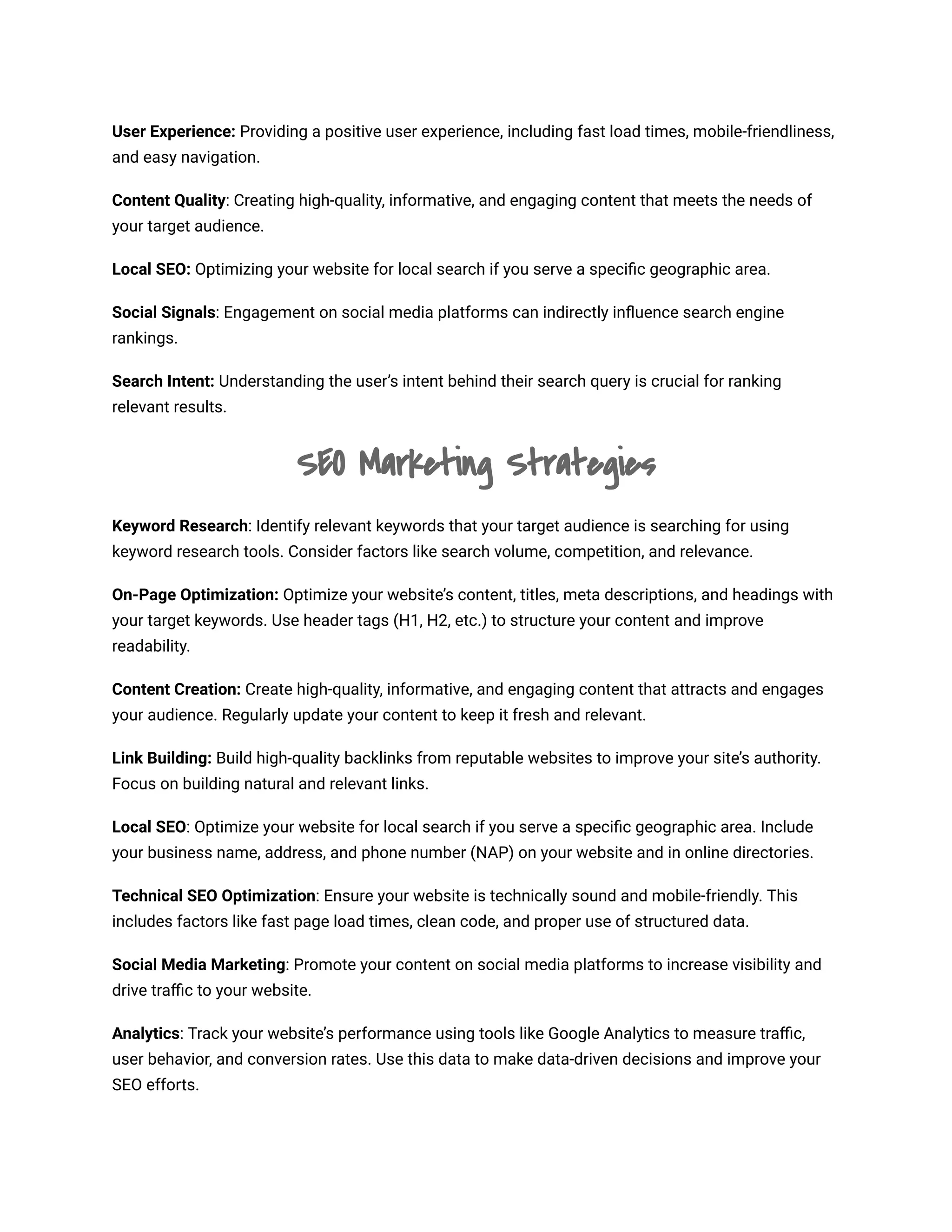 User Experience: Providing a positive user experience, including fast load times, mobile-friendliness,
and easy navigation.
Content Quality: Creating high-quality, informative, and engaging content that meets the needs of
your target audience.
Local SEO: Optimizing your website for local search if you serve a specific geographic area.
Social Signals: Engagement on social media platforms can indirectly influence search engine
rankings.
Search Intent: Understanding the user’s intent behind their search query is crucial for ranking
relevant results.
SEO Marketing Strategies
Keyword Research: Identify relevant keywords that your target audience is searching for using
keyword research tools. Consider factors like search volume, competition, and relevance.
On-Page Optimization: Optimize your website’s content, titles, meta descriptions, and headings with
your target keywords. Use header tags (H1, H2, etc.) to structure your content and improve
readability.
Content Creation: Create high-quality, informative, and engaging content that attracts and engages
your audience. Regularly update your content to keep it fresh and relevant.
Link Building: Build high-quality backlinks from reputable websites to improve your site’s authority.
Focus on building natural and relevant links.
Local SEO: Optimize your website for local search if you serve a specific geographic area. Include
your business name, address, and phone number (NAP) on your website and in online directories.
Technical SEO Optimization: Ensure your website is technically sound and mobile-friendly. This
includes factors like fast page load times, clean code, and proper use of structured data.
Social Media Marketing: Promote your content on social media platforms to increase visibility and
drive traffic to your website.
Analytics: Track your website’s performance using tools like Google Analytics to measure traffic,
user behavior, and conversion rates. Use this data to make data-driven decisions and improve your
SEO efforts.
 