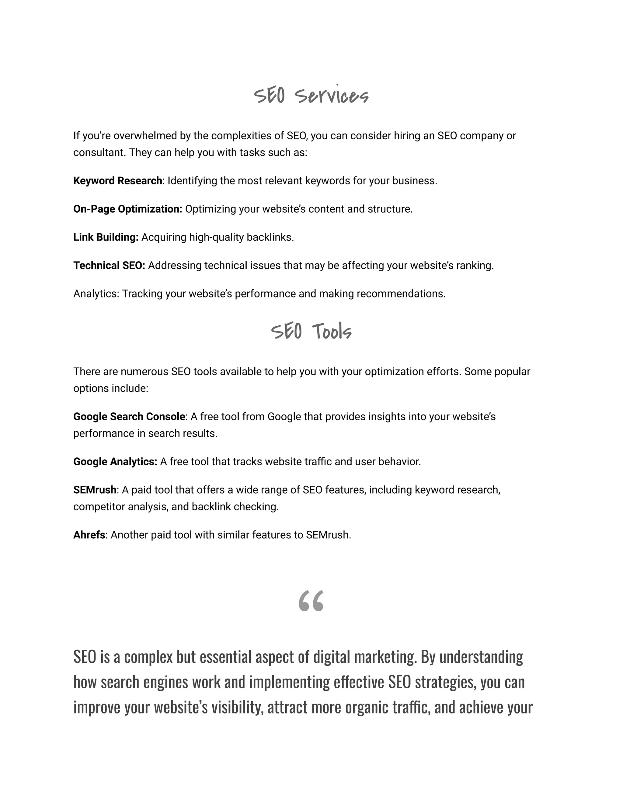 SEO Services
If you’re overwhelmed by the complexities of SEO, you can consider hiring an SEO company or
consultant. They can help you with tasks such as:
Keyword Research: Identifying the most relevant keywords for your business.
On-Page Optimization: Optimizing your website’s content and structure.
Link Building: Acquiring high-quality backlinks.
Technical SEO: Addressing technical issues that may be affecting your website’s ranking.
Analytics: Tracking your website’s performance and making recommendations.
SEO Tools
There are numerous SEO tools available to help you with your optimization efforts. Some popular
options include:
Google Search Console: A free tool from Google that provides insights into your website’s
performance in search results.
Google Analytics: A free tool that tracks website traffic and user behavior.
SEMrush: A paid tool that offers a wide range of SEO features, including keyword research,
competitor analysis, and backlink checking.
Ahrefs: Another paid tool with similar features to SEMrush.
“
SEO is a complex but essential aspect of digital marketing. By understanding
how search engines work and implementing effective SEO strategies, you can
improve your website’s visibility, attract more organic traffic, and achieve your
 