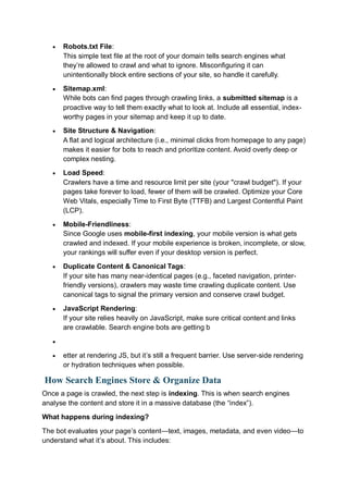  Robots.txt File:
This simple text file at the root of your domain tells search engines what
they’re allowed to crawl and what to ignore. Misconfiguring it can
unintentionally block entire sections of your site, so handle it carefully.
 Sitemap.xml:
While bots can find pages through crawling links, a submitted sitemap is a
proactive way to tell them exactly what to look at. Include all essential, index-
worthy pages in your sitemap and keep it up to date.
 Site Structure & Navigation:
A flat and logical architecture (i.e., minimal clicks from homepage to any page)
makes it easier for bots to reach and prioritize content. Avoid overly deep or
complex nesting.
 Load Speed:
Crawlers have a time and resource limit per site (your "crawl budget"). If your
pages take forever to load, fewer of them will be crawled. Optimize your Core
Web Vitals, especially Time to First Byte (TTFB) and Largest Contentful Paint
(LCP).
 Mobile-Friendliness:
Since Google uses mobile-first indexing, your mobile version is what gets
crawled and indexed. If your mobile experience is broken, incomplete, or slow,
your rankings will suffer even if your desktop version is perfect.
 Duplicate Content & Canonical Tags:
If your site has many near-identical pages (e.g., faceted navigation, printer-
friendly versions), crawlers may waste time crawling duplicate content. Use
canonical tags to signal the primary version and conserve crawl budget.
 JavaScript Rendering:
If your site relies heavily on JavaScript, make sure critical content and links
are crawlable. Search engine bots are getting b

 etter at rendering JS, but it’s still a frequent barrier. Use server-side rendering
or hydration techniques when possible.
How Search Engines Store & Organize Data
Once a page is crawled, the next step is indexing. This is when search engines
analyse the content and store it in a massive database (the “index”).
What happens during indexing?
The bot evaluates your page’s content—text, images, metadata, and even video—to
understand what it’s about. This includes:
 
