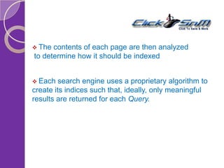 The contents of each page are then analyzed
to determine how it should be indexed
 Each search engine uses a proprietary algorithm to
create its indices such that, ideally, only meaningful
results are returned for each Query.
 