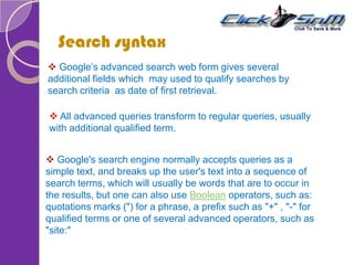 Search syntax
 Google’s advanced search web form gives several
additional fields which may used to qualify searches by
search criteria as date of first retrieval.
 All advanced queries transform to regular queries, usually
with additional qualified term.
 Google's search engine normally accepts queries as a
simple text, and breaks up the user's text into a sequence of
search terms, which will usually be words that are to occur in
the results, but one can also use Boolean operators, such as:
quotations marks (") for a phrase, a prefix such as "+" , "-" for
qualified terms or one of several advanced operators, such as
"site:"
 