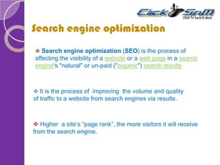 Search engine optimization
 It is the process of improving the volume and quality
of traffic to a website from search engines via results.
 Higher a site’s “page rank”, the more visitors it will receive
from the search engine.
 Search engine optimization (SEO) is the process of
affecting the visibility of a website or a web page in a search
engine's "natural" or un-paid ("organic") search results
 