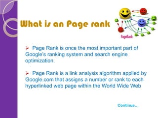  Page Rank is once the most important part of
Google’s ranking system and search engine
optimization.
 Page Rank is a link analysis algorithm applied by
Google.com that assigns a number or rank to each
hyperlinked web page within the World Wide Web
What is an Page rank
Continue…
 