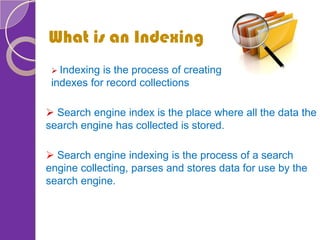 What is an Indexing
 Search engine index is the place where all the data the
search engine has collected is stored.
 Search engine indexing is the process of a search
engine collecting, parses and stores data for use by the
search engine.
 Indexing is the process of creating
indexes for record collections
 