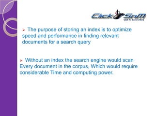  The purpose of storing an index is to optimize
speed and performance in finding relevant
documents for a search query
 Without an index the search engine would scan
Every document in the corpus, Which would require
considerable Time and computing power.
 