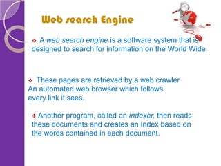 Web search Engine
 These pages are retrieved by a web crawler
An automated web browser which follows
every link it sees.
 Another program, called an indexer, then reads
these documents and creates an Index based on
the words contained in each document.
 A web search engine is a software system that is
designed to search for information on the World Wide
 