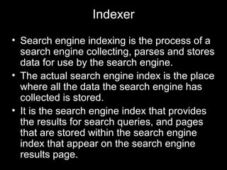 Indexer
• Search engine indexing is the process of a
search engine collecting, parses and stores
data for use by the search engine.
• The actual search engine index is the place
where all the data the search engine has
collected is stored.
• It is the search engine index that provides
the results for search queries, and pages
that are stored within the search engine
index that appear on the search engine
results page.
 