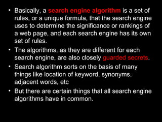 • Basically, a search engine algorithm is a set of
rules, or a unique formula, that the search engine
uses to determine the significance or rankings of
a web page, and each search engine has its own
set of rules.
• The algorithms, as they are different for each
search engine, are also closely guarded secrets.
• Search algorithm sorts on the basis of many
things like location of keyword, synonyms,
adjacent words, etc
• But there are certain things that all search engine
algorithms have in common.
 
