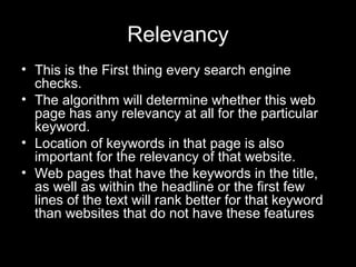 Relevancy
• This is the First thing every search engine
checks.
• The algorithm will determine whether this web
page has any relevancy at all for the particular
keyword.
• Location of keywords in that page is also
important for the relevancy of that website.
• Web pages that have the keywords in the title,
as well as within the headline or the first few
lines of the text will rank better for that keyword
than websites that do not have these features
 