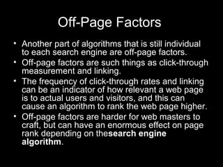 Off-Page Factors
• Another part of algorithms that is still individual
to each search engine are off-page factors.
• Off-page factors are such things as click-through
measurement and linking.
• The frequency of click-through rates and linking
can be an indicator of how relevant a web page
is to actual users and visitors, and this can
cause an algorithm to rank the web page higher.
• Off-page factors are harder for web masters to
craft, but can have an enormous effect on page
rank depending on thesearch engine
algorithm.
 