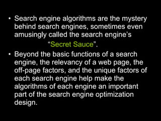 • Search engine algorithms are the mystery
behind search engines, sometimes even
amusingly called the search engine’s
“Secret Sauce”.
• Beyond the basic functions of a search
engine, the relevancy of a web page, the
off-page factors, and the unique factors of
each search engine help make the
algorithms of each engine an important
part of the search engine optimization
design.
 
