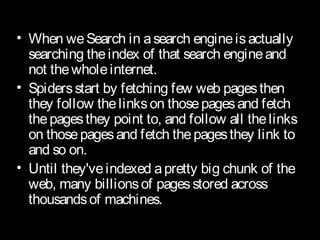 • When weSearch in asearch engineisactually
searching theindex of that search engineand
not thewholeinternet.
• Spidersstart by fetching few web pagesthen
they follow thelinkson thosepagesand fetch
thepagesthey point to, and follow all thelinks
on thosepagesand fetch thepagesthey link to
and so on.
• Until they'veindexed apretty big chunk of the
web, many billionsof pagesstored across
thousandsof machines.
 
